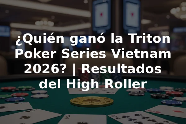 ¿Quién ganó la Triton Poker Series Vietnam 2026? | Resultados del High Roller