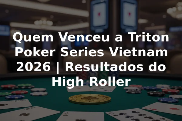 Quem Venceu a Triton Poker Series Vietnam 2026 | Resultados do High Roller