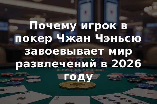 Почему игрок в покер Чжан Чэньсю завоевывает мир развлечений в 2026 году